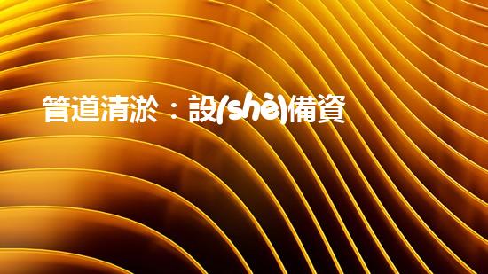 管道清淤：設(shè)備資質(zhì)是關(guān)鍵！